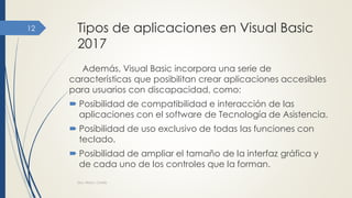 Tipos de aplicaciones en Visual Basic
2017
Además, Visual Basic incorpora una serie de
características que posibilitan crear aplicaciones accesibles
para usuarios con discapacidad, como:
 Posibilidad de compatibilidad e interacción de las
aplicaciones con el software de Tecnología de Asistencia.
 Posibilidad de uso exclusivo de todas las funciones con
teclado.
 Posibilidad de ampliar el tamaño de la interfaz gráfica y
de cada uno de los controles que la forman.
Dra. Nitza I. Cortés
12
 
