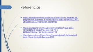 Referencias
 https://es.slideshare.net/lucinda/visual-basic-como-lenguaje-de-
programacin-orientado-a-objetos?qid=e5e2df7a-64ab-4170-9015-
2670e6a913d7&v=&b=&from_search=53
 https://es.slideshare.net/solucionesinformaticas/visual-basic-
15493133?qid=e5e2df7a-64ab-4170-9015-
2670e6a913d7&v=&b=&from_search=15
 https://docs.microsoft.com/es-es/visualstudio/get-started/visual-
basic/visual-studio-ide?view=vs-2019
Dra. Nitza I. Cortés
13
 