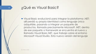 ¿Qué es Visual Basic?
 Visual Basic evolucionó para integrar la plataforma .NET;
allí perdió su propia identidad como lenguaje único
adquirible, pasando a integrar un paquete de
productos, llamado precisamente Microsoft .NET; dentro
de ese paquete o framework se encuentra el nuevo y
llamado Visual Basic.NET, que trabaja sobre el entorno
Microsoft Visual Studio. Esta nueva versión del lenguaje
Dra. Nitza I. Cortés
4
 