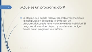 ¿Qué es un programador?
 Es alguien que puede resolver los problemas mediante
la manipulación de código informático. Un
programador puede tener varios niveles de habilidad. El
programador escribe, depura y mantiene el código
fuente de un programa informático.
Dra. Nitza I. Cortés
6
 