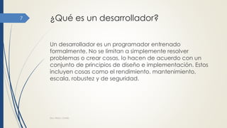 ¿Qué es un desarrollador?
Un desarrollador es un programador entrenado
formalmente. No se limitan a simplemente resolver
problemas o crear cosas, lo hacen de acuerdo con un
conjunto de principios de diseño e implementación. Estos
incluyen cosas como el rendimiento, mantenimiento,
escala, robustez y de seguridad.
Dra. Nitza I. Cortés
7
 