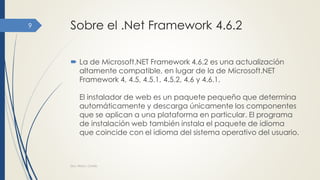 Sobre el .Net Framework 4.6.2
 La de Microsoft.NET Framework 4.6.2 es una actualización
altamente compatible, en lugar de la de Microsoft.NET
Framework 4, 4.5, 4.5.1, 4.5.2, 4.6 y 4.6.1.
El instalador de web es un paquete pequeño que determina
automáticamente y descarga únicamente los componentes
que se aplican a una plataforma en particular. El programa
de instalación web también instala el paquete de idioma
que coincide con el idioma del sistema operativo del usuario.
Dra. Nitza I. Cortés
9
 