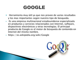  Herramienta muy útil ya que nos provee de varios resultados
y los mas importantes según nuestro tipo de búsqueda.
 Es una empresa multinacional estadounidense especializada
en productos y servicios relacionados con Internet, software,
dispositivos electrónicos y otras tecnologías. El principal
producto de Google es el motor de búsqueda de contenido en
Internet del mismo nombre.
 https://es.wikipedia.org/wiki/Google
 