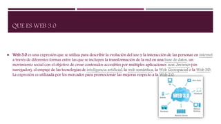 QUE ES WEB 3.0
 Web 3.0 es una expresión que se utiliza para describir la evolución del uso y la interacción de las personas en internet
a través de diferentes formas entre las que se incluyen la transformación de la red en una base de datos, un
movimiento social con el objetivo de crear contenidos accesibles por múltiples aplicaciones non-browser (sin
navegador), el empuje de las tecnologías de inteligencia artificial, la web semántica, la Web Geoespacial o la Web 3D.
La expresión es utilizada por los mercados para promocionar las mejoras respecto a la Web 2.0.
 