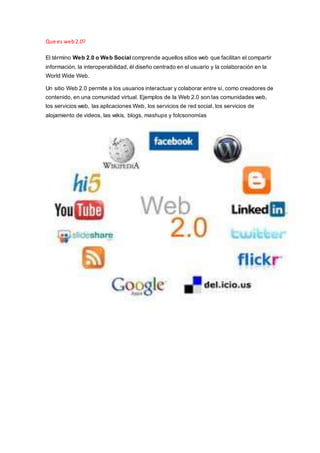 Que es web2.0?
El término Web 2.0 o Web Social comprende aquellos sitios web que facilitan el compartir
información, la interoperabilidad, él diseño centrado en el usuario y la colaboración en la
World Wide Web.
Un sitio Web 2.0 permite a los usuarios interactuar y colaborar entre sí, como creadores de
contenido, en una comunidad virtual. Ejemplos de la Web 2.0 son las comunidades web,
los servicios web, las aplicaciones Web, los servicios de red social, los servicios de
alojamiento de videos, las wikis, blogs, mashups y folcsonomías
 