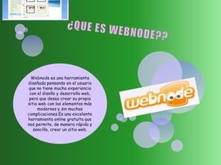 ¿QUE ES WEBNODE?? Webnodees una herramienta diseñada pensando en el usuario que no tiene mucha experiencia con el diseño y desarrollo web, pero que desea crear su propia sitio web con los elementos más modernos y sin muchas complicaciones.Esuna excelente herramienta online gratuita que nos permite, de manera rápida y sencilla, crear un sitio web. 