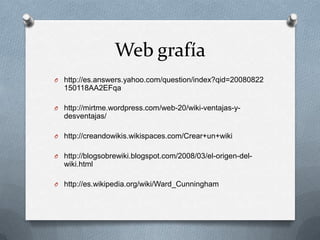 Web grafía
O http://es.answers.yahoo.com/question/index?qid=20080822
  150118AA2EFqa

O http://mirtme.wordpress.com/web-20/wiki-ventajas-y-
  desventajas/

O http://creandowikis.wikispaces.com/Crear+un+wiki


O http://blogsobrewiki.blogspot.com/2008/03/el-origen-del-
  wiki.html

O http://es.wikipedia.org/wiki/Ward_Cunningham
 