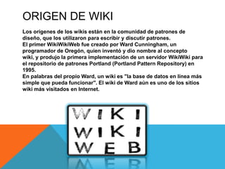 ORIGEN DE WIKI
Los orígenes de los wikis están en la comunidad de patrones de
diseño, que los utilizaron para escribir y discutir patrones.
El primer WikiWikiWeb fue creado por Ward Cunningham, un
programador de Oregón, quien inventó y dio nombre al concepto
wiki, y produjo la primera implementación de un servidor WikiWiki para
el repositorio de patrones Portland (Portland Pattern Repository) en
1995.
En palabras del propio Ward, un wiki es "la base de datos en línea más
simple que pueda funcionar". El wiki de Ward aún es uno de los sitios
wiki más visitados en Internet.
 