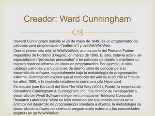 Creador: Ward Cunningham
                                    
Howard Cunningham (nacido el 26 de mayo de 1949) es un programador de
patrones para programación ("patterns") y del WikiWikiWeb.
Creó el primer sitio wiki, el WikiWikiWeb, que es parte del Portland Pattern
Repository de Portland (Oregón), en marzo de 1995. El sitio, todavía activo, se
especializa en "proyectos personales" y en patrones de diseño y mantiene un
registro histórico informal de ideas en programación. Por ejemplo, el sitio
cataloga patrones y anti patrones de diseño útiles de conocer para el
desarrollo de software, especialmente bajo la metodología de programación
extrema. Cunningham explica que el concepto del wiki se le ocurrió al final de
los años 1980, y lo implantó inicialmente como una pila Hypercard.
Es coautor (con Bo Leuf) del libro The Wiki Way (2001). Fundó, la empresa de
consultoría Cunningham & Cunningham, Inc., fue director de investigación y
desarrollo de Wyatt Software e ingeniero principal en Tektronix Computer
Research Laboratory. Ward es bien conocido por sus contribuciones en la
práctica del desarrollo de programación orientada a objetos, la metodología de
desarrollo de software denominada programación extrema y las comunidades
alojadas en su WikiWikiWeb.
 