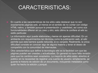 CARACTERISTICAS:

   En cuanto a las características de los wikis cabe destacar que no son
    exactamente páginas web, al menos en el sentido de no contar con código
    HTML nativo, y también porque la presentación y usabilidad, así como sus
    funcionalidades difieren en un caso y otro; esto último le confiere al wiki su
    estilo particular.
   La información aquí puede elaborarse y leerse sin apenas dificultad. En un
    ambiente con requerimientos tan técnicos como la publicación web, el wiki
    permite que esta barrera quede reducida, si no zanjada; Realmente, la única
    dificultad consiste en conocer algo de alguna materia y tener el deseo de
    compartirlo con la comunidad de internautas.
   Otra característica que define la tecnología wiki es la facilidad con que las
    páginas pueden ser creadas y actualizadas. En general no hace falta revisión
    para que los cambios sean aceptados. La mayoría de wikis están abiertos al
    público sin la necesidad de registrar una cuenta de usuario; simplemente, se
    guarda la historia de edición de un documento, incluyendo metadatos como
    quién ha hecho la edición y porqué.
 