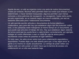 •   Aparte de eso, un wiki se organiza como una serie de nodos (documentos)
    unidos por enlaces. Muchos wikis permiten listar los nodos que enlazan a uno
    determinado, o hacer también búsquedas; algunos permiten usar menús
    comunes u otros patrones de navegación. La navegación, hasta cierto punto,
    es auto organizada: se va creando según se crea el contenido, por eso es
    bastante adecuada para ir elaborando documentos.
•   Un wiki permite escribir artículos o documentos de forma colectiva o
    colaborativa, pero para ello hay que establecer algún tipo de protocolo; sobre
    todo, si dos personas están trabajando al mismo tiempo en un documento, ya
    que puede que uno pise el trabajo del otro. Hay que establecer algún sistema
    de turnos para que se pueda llevar a cabo la labor correctamente; por ejemplo,
    trabajar en nodos diferentes o usar un nodo de caja de arena para ir
    escribiendo cosas antes de pasarlas al lugar definitivo.
•   En todo caso, los wikis sirven sobre todo para colaboración esporádica y
    espontánea. Puedes dejar una web abierta para que, si hay algún error, la
    gente (o tú mismo) la vayáis actualizando. La ventaja de poder editar una
    página web con sólo pulsar un botón hace que la barrera de acceso a la
    colaboración en un sitio sea bastante baja.
 