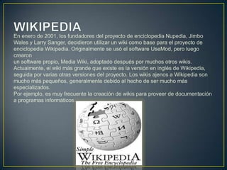 En enero de 2001, los fundadores del proyecto de enciclopedia Nupedia, Jimbo
Wales y Larry Sanger, decidieron utilizar un wiki como base para el proyecto de
enciclopedia Wikipedia. Originalmente se usó el software UseMod, pero luego
crearon
un software propio, Media Wiki, adoptado después por muchos otros wikis.
Actualmente, el wiki más grande que existe es la versión en inglés de Wikipedia,
seguida por varias otras versiones del proyecto. Los wikis ajenos a Wikipedia son
mucho más pequeños, generalmente debido al hecho de ser mucho más
especializados.
Por ejemplo, es muy frecuente la creación de wikis para proveer de documentación
a programas informáticos.
 