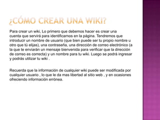 Para crear un wiki, Lo primero que debemos hacer es crear una
cuenta que servirá para identificarnos en la página. Tendremos que
introducir un nombre de usuario (que bien puede ser tu propio nombre u
otro que tú elijas), una contraseña, una dirección de correo electrónico (a
la que te enviarán un mensaje bienvenida para verificar que la dirección
de correo es correcta) y un nombre para tu wiki. Luego se podrá ingresar
y podrás utilizar tu wiki .


Recuerda que la información de cualquier wiki puede ser modificada por
cualquier usuario , lo que le da mas libertad al sitio web , y en ocasiones
ofreciendo información errónea.
 