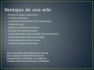 •    Permite el trabajo colaborativo.
•    Función motivadora
•    Aumenta la participación de los estudiantes
•    Fáciles de usar
•    Permite un control de versiones
•    Útil para intercambio de ideas
•    Buena alternativa para la gestión del conocimiento
•    Evita excesivas reuniones de trabajo
•    Evita duplicación de borradores
•    Permite un trabajo asincrónico



    Asincronico:Tipo de transmisión en el cual
    cada carácter es transmitido de forma
    independiente e individual, al margen de
    cualquier referencia de tiempo normalizado.
 