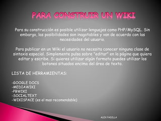 ALEX PADILLA
Para su construcción es posible utilizar lenguajes como PHP/MySQL. Sin
embargo, las posibilidades son inagotables y van de acuerdo con las
necesidades del usuario.
Para publicar en un Wiki el usuario no necesita conocer ninguna clase de
sintaxis especial. Simplemente pulsa sobre "editar" en la página que quiera
editar y escribe. Si quieres utilizar algún formato puedes utilizar los
botones situados encima del área de texto.
LISTA DE HERRAMIENTAS:
-GOOGLE DOCS
-MEDIAWIKI
-PBWIKI
-SOCIALTEXT
-WIKISPACE (es el mas recomendable)
 
