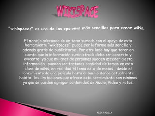 ALEX PADILLA
El manejo adecuado de un tema sumado con el apoyo de esta
herramienta “wikispaces” puede ser la forma más sencilla y
además gratis de publicitarse . Por otro lado hay que tener en
cuenta que la información suministrada debe ser concreta y
evidente ya que millones de personas pueden acceder a esta
información ; pueden ser tratados cantidad de temas en esta
clase de wikis, en realidad El tema es lo de menos , desde el
lanzamiento de una película hasta el barrio donde actualmente
habita; las limitaciones que ofrece esta herramienta son mínimas
ya que se pueden agregar contenidos de Audio, Vídeo y Fotos.
 