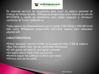 ALEX PADILLA
Es conocido servicio de alojamiento para crear un espacio personal de
trabajo en forma de wiki. Wikispaces proporciona wikis básicos en edición
WYSIWYG y dando un subdominio para poder empezar a introducir
contenido de forma colaborativa.
Tiene espacio de almacenamiento que va desde 2 GB (libre) y 200 GB (nivel
más caro), Wikispaces proporciona suficiente espacio para almacenar
páginas wiki.
CARACTERISTICAS
Editor wysiwyg = escribir HTML es un juego de niños. 2 GB de espacio.
Muy fácil añadir todo tipo de contenidos multimedia.
El wiki puede ser abierto, protegido y privado.
Sin publicidad si tiene fines educativos.
Permite seguir los cambios via RSS y por email.
Ofrece zona de discusión
 