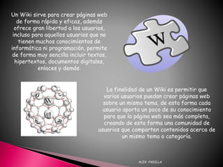 ALEX PADILLA
Un Wiki sirve para crear páginas web
de forma rápida y eficaz, además
ofrece gran libertad a los usuarios,
incluso para aquellos usuarios que no
tienen muchos conocimientos de
informática ni programación, permite
de forma muy sencilla incluir textos,
hipertextos, documentos digitales,
enlaces y demás.
La finalidad de un Wiki es permitir que
varios usuarios puedan crear páginas web
sobre un mismo tema, de esta forma cada
usuario aporta un poco de su conocimiento
para que la página web sea más completa,
creando de esta forma una comunidad de
usuarios que comparten contenidos acerca de
un mismo tema o categoría.
 