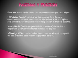 ALEX PADILLA
En un wiki tradicional existen tres representaciones por cada página:
El “código fuente“, editable por los usuarios. Es el formato
almacenado localmente en el servidor. Normalmente es texto plano,
sólo es visible para el usuario cuando la operación “Editar” lo muestra.
Una plantilla (puede que generada internamente) que define la
disposición y elementos comunes de todas las páginas.
El código HTML, renderizado a tiempo real por el servidor a partir
del código fuente cada vez que la página se solicita.
 