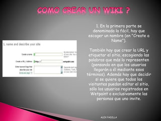 ALEX PADILLA
1. En la primera parte se
denominada la fácil, hay que
escoger un nombre (en "Create a
Name").
También hay que crear la URL y
etiquetar el sitio, escogiendo las
palabras que más lo representen
(pensando en que los usuarios
llegarán a él mediante esos
términos). Además hay que decidir
si se quiere que todos los
visitantes puedan editar el sitio,
sólo los usuarios registrados en
Wetpaint o exclusivamente las
personas que uno invite.
 