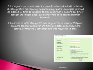 ALEX PADILLA
2. La segunda parte más conocida como la entretenida invita a definir
el estilo gráfico del espacio y se puede elegir entre una amplia variedad
de diseños. Al final de la página se pide confirmar el nombre del sitio y
agregar una imagen (logo) que se mostrará en la esquina superior
izquierda.
3. La última es la "la otra parte", que exige crear un usuario Wetpaint.
Para esto deberás completar una ficha con datos como tu nombre,
correo, contraseña y confirmar que eres mayor de 13 años.
 