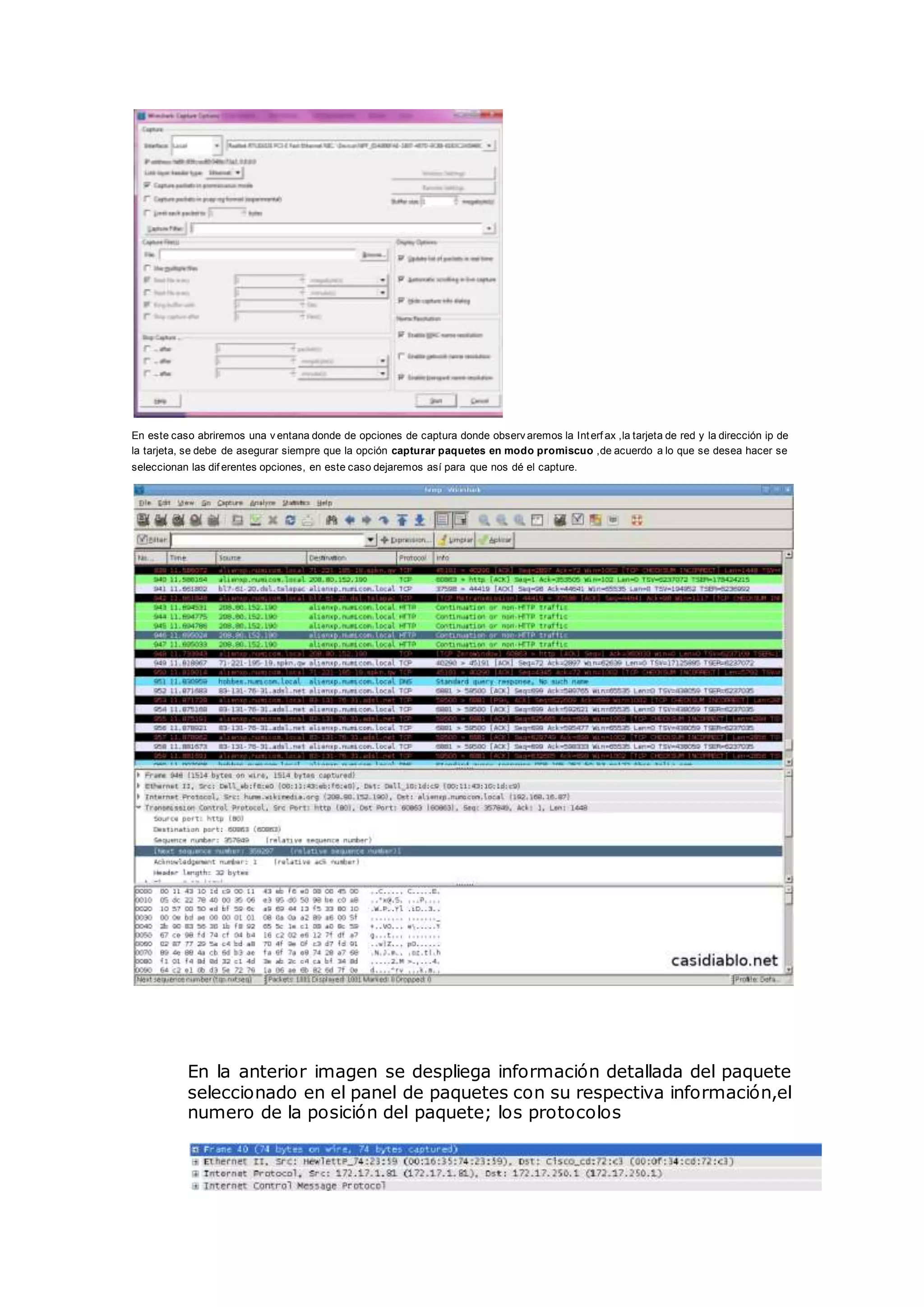 En este caso abriremos una v entana donde de opciones de captura donde observ aremos la Interf ax ,la tarjeta de red y la dirección ip de
la tarjeta, se debe de asegurar siempre que la opción capturar paquetes en modo promiscuo ,de acuerdo a lo que se desea hacer se
seleccionan las dif erentes opciones, en este caso dejaremos así para que nos dé el capture.
En la anterior imagen se despliega información detallada del paquete
seleccionado en el panel de paquetes con su respectiva información,el
numero de la posición del paquete; los protocolos
 
