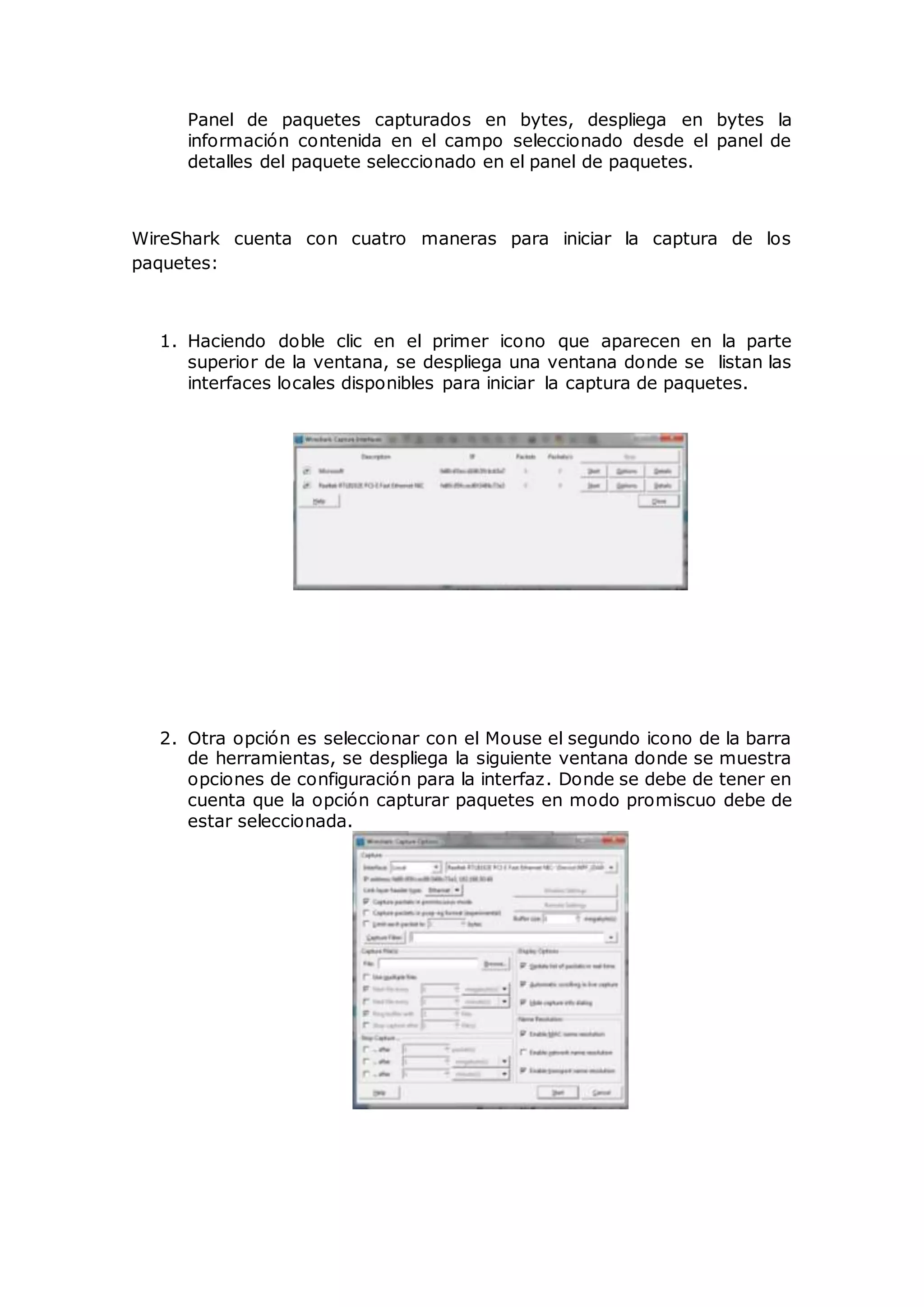 Panel de paquetes capturados en bytes, despliega en bytes la
información contenida en el campo seleccionado desde el panel de
detalles del paquete seleccionado en el panel de paquetes.
WireShark cuenta con cuatro maneras para iniciar la captura de los
paquetes:
1. Haciendo doble clic en el primer icono que aparecen en la parte
superior de la ventana, se despliega una ventana donde se listan las
interfaces locales disponibles para iniciar la captura de paquetes.
2. Otra opción es seleccionar con el Mouse el segundo icono de la barra
de herramientas, se despliega la siguiente ventana donde se muestra
opciones de configuración para la interfaz. Donde se debe de tener en
cuenta que la opción capturar paquetes en modo promiscuo debe de
estar seleccionada.
 