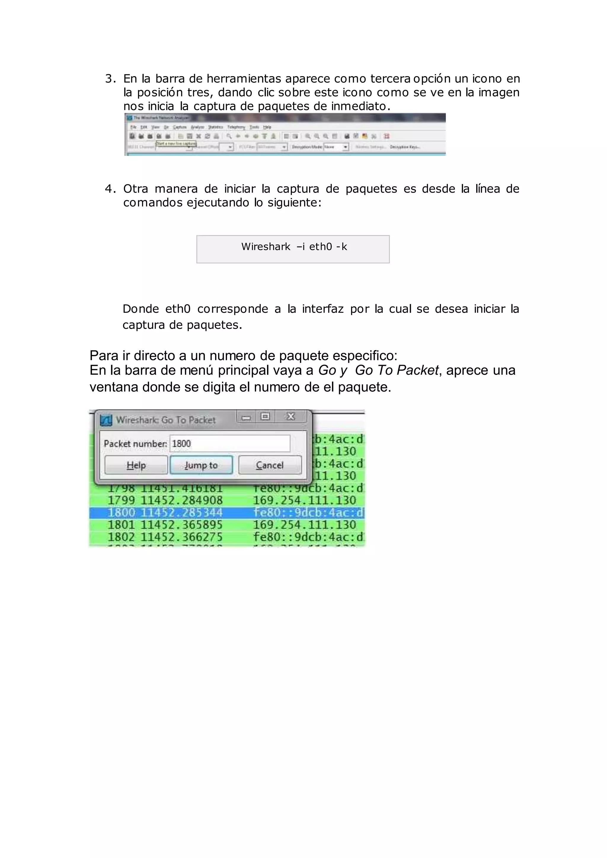 3. En la barra de herramientas aparece como tercera opción un icono en
la posición tres, dando clic sobre este icono como se ve en la imagen
nos inicia la captura de paquetes de inmediato.
4. Otra manera de iniciar la captura de paquetes es desde la línea de
comandos ejecutando lo siguiente:
Donde eth0 corresponde a la interfaz por la cual se desea iniciar la
captura de paquetes.
Para ir directo a un numero de paquete especifico:
En la barra de menú principal vaya a Go y Go To Packet, aprece una
ventana donde se digita el numero de el paquete.
Wireshark –i eth0 -k
 