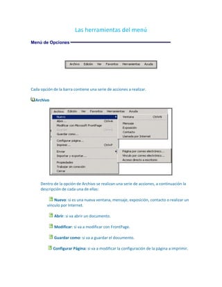 Las herramientas del menú
Menú de Opciones




Cada opción de la barra contiene una serie de acciones a realizar.

  Archivo




     Dentro de la opción de Archivo se realizan una serie de acciones, a continuación la
     descripción de cada una de ellas:

             Nuevo: si es una nueva ventana, mensaje, exposición, contacto o realizar un
         vínculo por Internet.

             Abrir: si va abrir un documento.

             Modificar: si va a modificar con FrontPage.

             Guardar como: si va a guardar el documento.

            Configurar Página: si va a modificar la configuración de la página a imprimir.
 