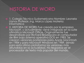    1. Colegio Técnico Sudamericano Nombre: Leonela
    Llanos Profesor: Ing. Marco López Materia:
    Informática
   2. HISTORIA DE WORD Fue creado por la empresa
    Microsoft, y actualmente viene integrado en la suite
    ofimática Microsoft Office. Originalmente fue
    desarrollado por Richard Brodiepara el computador
    de IBM bajo sistema operativo DOS en 1983. Se
    crearon versiones posteriores para Apple Macintosh
    en 1984 y para Microsoft Windows en 1989, siendo
    para esta última plataforma las versiones más
    difundidas en la actualidad. Ha llegadoa ser el
    procesador de texto más popular del mundo.
 