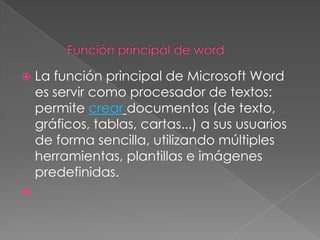    La función principal de Microsoft Word
    es servir como procesador de textos:
    permite crear documentos (de texto,
    gráficos, tablas, cartas...) a sus usuarios
    de forma sencilla, utilizando múltiples
    herramientas, plantillas e imágenes
    predefinidas.

 