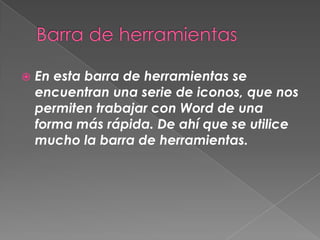    En esta barra de herramientas se
    encuentran una serie de iconos, que nos
    permiten trabajar con Word de una
    forma más rápida. De ahí que se utilice
    mucho la barra de herramientas.
 