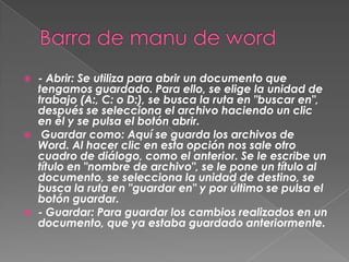    - Abrir: Se utiliza para abrir un documento que
    tengamos guardado. Para ello, se elige la unidad de
    trabajo (A:, C: o D:), se busca la ruta en "buscar en",
    después se selecciona el archivo haciendo un clic
    en él y se pulsa el botón abrir.
    Guardar como: Aquí se guarda los archivos de
    Word. Al hacer clic en esta opción nos sale otro
    cuadro de diálogo, como el anterior. Se le escribe un
    título en "nombre de archivo", se le pone un título al
    documento, se selecciona la unidad de destino, se
    busca la ruta en "guardar en" y por último se pulsa el
    botón guardar.
   - Guardar: Para guardar los cambios realizados en un
    documento, que ya estaba guardado anteriormente.
 