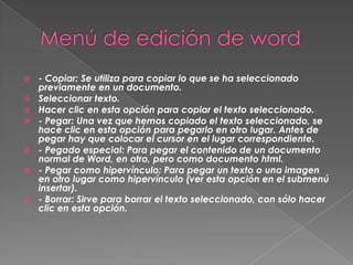    - Copiar: Se utiliza para copiar lo que se ha seleccionado
    previamente en un documento.
   Seleccionar texto.
   Hacer clic en esta opción para copiar el texto seleccionado.
   - Pegar: Una vez que hemos copiado el texto seleccionado, se
    hace clic en esta opción para pegarlo en otro lugar. Antes de
    pegar hay que colocar el cursor en el lugar correspondiente.
   - Pegado especial: Para pegar el contenido de un documento
    normal de Word, en otro, pero como documento html.
   - Pegar como hipervínculo: Para pegar un texto o una imagen
    en otro lugar como hipervínculo (ver esta opción en el submenú
    insertar).
   - Borrar: Sirve para borrar el texto seleccionado, con sólo hacer
    clic en esta opción.
 