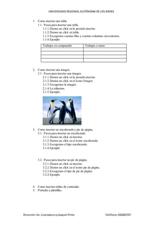UNIVERSIDAD REGIONAL AUTÓNOMA DE LOS ANDES
Dirección:Av.LizarzaburuyJoaquín Pinto Teléfono:032605707
1. Como insertar una tabla.
1.1. Pasos para insertar una tabla.
1.1.1.Damos un click en la pestaña insertar.
1.1.2.Damos un click en tabla.
1.1.3.Escogemos cuantas filas y cuantas columnas necesitemos.
1.1.4.Ejemplo:
Trabajos en computador Trabajos a mano
2. Como insertar una imagen.
2.1. Pasos para insertar una imagen.
2.1.1.Damos un click en la pestaña insertar.
2.1.2.Damos un click en el icono Imagen.
2.1.3.Escogemos la imagen.
2.1.4.La editamos.
2.1.5.Ejemplo:
3. Como insertar un encabezado y pie de página.
3.1. Pasos para insertar un encabezado.
3.1.1.Damos un click en insertar.
3.1.2.Damos un click en el icono encabezado.
3.1.3.Escogemos el tipo encabezado.
3.1.4.Ejemplo:
3.2. Pasos para insertar un pie de página.
3.2.1.Damos un click en insertar.
3.2.2.Damos un click en el icono pie de página.
3.2.3.Escogemos el tipo de pie de página.
3.2.4.Ejemplo:
4. Como insertar tablas de contenido.
5. Portadas y plantillas.
 