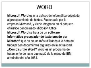 Microsoft Word es una aplicación informática orientada
al procesamiento de textos. Fue creado por la
empresa Microsoft, y viene integrado en el paquete
ofimático denominado Microsoft Office.
Microsoft Word se trata de un software
informático procesador de texto creado por
Microsoft que es de los más utilizados a la hora de
trabajar con documentos digitales en la actualidad.
¿Cómo surgió Word? Word es un programa de
tratamiento de texto que nació de la mano de IBM
alrededor del año 1981.
WORD
 