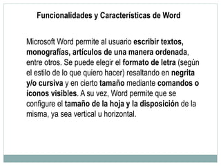 Funcionalidades y Características de Word
Microsoft Word permite al usuario escribir textos,
monografías, artículos de una manera ordenada,
entre otros. Se puede elegir el formato de letra (según
el estilo de lo que quiero hacer) resaltando en negrita
y/o cursiva y en cierto tamaño mediante comandos o
íconos visibles. A su vez, Word permite que se
configure el tamaño de la hoja y la disposición de la
misma, ya sea vertical u horizontal.
 