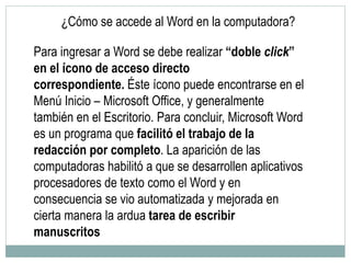 ¿Cómo se accede al Word en la computadora?
Para ingresar a Word se debe realizar “doble click”
en el ícono de acceso directo
correspondiente. Éste ícono puede encontrarse en el
Menú Inicio – Microsoft Office, y generalmente
también en el Escritorio. Para concluir, Microsoft Word
es un programa que facilitó el trabajo de la
redacción por completo. La aparición de las
computadoras habilitó a que se desarrollen aplicativos
procesadores de texto como el Word y en
consecuencia se vio automatizada y mejorada en
cierta manera la ardua tarea de escribir
manuscritos
 