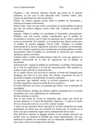 Liceo Cultural Docente

TICs

Llegados a esta situación debemos decidir qué botón de la derecha
pulsamos, en este caso el más adecuado sería "Cambiar todas", pero
veamos el significado de cada uno de ellos.
Omitir. No realiza ninguna acción sobre la palabra no encontrada y
continua revisando el documento.
Omitir todas. Cada vez que vuelva a encontrar la misma palabra la pasará
por alto sin realizar ninguna acción sobre ella. Continúa revisando el
documento.
Agregar. Añade la palabra no encontrada al diccionario personalizado.
Podemos usar esta acción cuando consideremos que la palabra no
encontrada es correcta y por lo tanto no queremos que la vuelva a detectar
como no encontrada. Por ejemplo, si no queremos que detecte como error
el nombre de nuestra empresa "Joven Club". Cambiar. La palabra
seleccionada de la lista de sugerencias sustituirá a la palabra no encontrada.
Si no hay ninguna sugerencia que consideremos acertada podemos escribir
directamente sobre la palabra no encontrada la corrección que creamos
oportuna y pulsar este botón.
Cambiar todas. Cambia automáticamente todas las veces que aparezca la
palabra seleccionada de la lista de sugerencias por la palabra no
encontrada.
Autocorrección. Agrega la palabra no encontrada y la palabra seleccionada
de la lista de sugerencias a la lista de Autocorrección. Más adelante se
explica en qué consiste la Autocorrección.
En el cuadro Idioma del diccionario tenemos el botón del triángulo para
desplegar una lista en la que elegir otro idioma. Asegurarse de que el
diccionario elegido esté disponible en nuestro ordenador.
Si queremos que también realice la revisión gramatical junto con la
revisión ortográfica, marcar la casilla Revisar gramática.
El botón Opciones nos lleva a la pantalla que hemos visto al principio de
esta página.
El botón Deshacer, deshace los últimos cambios realizados por la revisión
ortográfica, uno a uno, pidiéndonos la confirmación
Revisar mientras se escribe.
Esta es otra forma de revisar la ortografía; para elegir esta forma de
revisión debemos ir al menú Herramientas, Opciones... y marcar la casilla
Revisar ortografía mientras se escribe y pulsar Aceptar.
A partir de ese momento Word efectuará la revisión ortográfica de modo
permanente, de forma que nos mostrará los errores que ya existan en el
texto y los que cometamos según vamos introduciendo nuevo texto.
Otra diferencia respecto al método anterior es que cuando encuentre un
posible error no mostrará la pantalla que vimos anteriormente, sino que
subrayará la palabra no encontrada con un subrayado ondulado en color
rojo, como vemos en la imagen de la derecha.

10

 