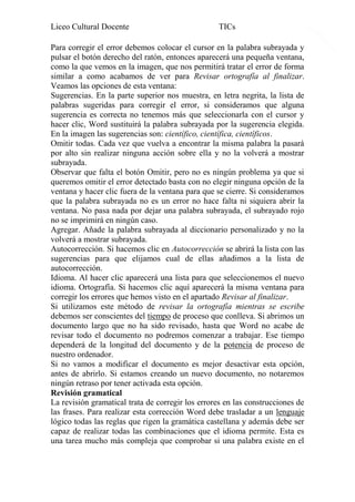 Liceo Cultural Docente

TICs

Para corregir el error debemos colocar el cursor en la palabra subrayada y
pulsar el botón derecho del ratón, entonces aparecerá una pequeña ventana,
como la que vemos en la imagen, que nos permitirá tratar el error de forma
similar a como acabamos de ver para Revisar ortografía al finalizar.
Veamos las opciones de esta ventana:
Sugerencias. En la parte superior nos muestra, en letra negrita, la lista de
palabras sugeridas para corregir el error, si consideramos que alguna
sugerencia es correcta no tenemos más que seleccionarla con el cursor y
hacer clic, Word sustituirá la palabra subrayada por la sugerencia elegida.
En la imagen las sugerencias son: científico, científica, científicos.
Omitir todas. Cada vez que vuelva a encontrar la misma palabra la pasará
por alto sin realizar ninguna acción sobre ella y no la volverá a mostrar
subrayada.
Observar que falta el botón Omitir, pero no es ningún problema ya que si
queremos omitir el error detectado basta con no elegir ninguna opción de la
ventana y hacer clic fuera de la ventana para que se cierre. Si consideramos
que la palabra subrayada no es un error no hace falta ni siquiera abrir la
ventana. No pasa nada por dejar una palabra subrayada, el subrayado rojo
no se imprimirá en ningún caso.
Agregar. Añade la palabra subrayada al diccionario personalizado y no la
volverá a mostrar subrayada.
Autocorrección. Si hacemos clic en Autocorrección se abrirá la lista con las
sugerencias para que elijamos cual de ellas añadimos a la lista de
autocorrección.
Idioma. Al hacer clic aparecerá una lista para que seleccionemos el nuevo
idioma. Ortografía. Si hacemos clic aquí aparecerá la misma ventana para
corregir los errores que hemos visto en el apartado Revisar al finalizar.
Si utilizamos este método de revisar la ortografía mientras se escribe
debemos ser conscientes del tiempo de proceso que conlleva. Si abrimos un
documento largo que no ha sido revisado, hasta que Word no acabe de
revisar todo el documento no podremos comenzar a trabajar. Ese tiempo
dependerá de la longitud del documento y de la potencia de proceso de
nuestro ordenador.
Si no vamos a modificar el documento es mejor desactivar esta opción,
antes de abrirlo. Si estamos creando un nuevo documento, no notaremos
ningún retraso por tener activada esta opción.
Revisión gramatical
La revisión gramatical trata de corregir los errores en las construcciones de
las frases. Para realizar esta corrección Word debe trasladar a un lenguaje
lógico todas las reglas que rigen la gramática castellana y además debe ser
capaz de realizar todas las combinaciones que el idioma permite. Esta es
una tarea mucho más compleja que comprobar si una palabra existe en el

11

 