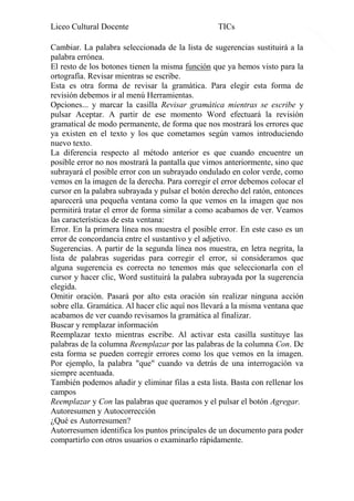 Liceo Cultural Docente

TICs

Cambiar. La palabra seleccionada de la lista de sugerencias sustituirá a la
palabra errónea.
El resto de los botones tienen la misma función que ya hemos visto para la
ortografía. Revisar mientras se escribe.
Esta es otra forma de revisar la gramática. Para elegir esta forma de
revisión debemos ir al menú Herramientas.
Opciones... y marcar la casilla Revisar gramática mientras se escribe y
pulsar Aceptar. A partir de ese momento Word efectuará la revisión
gramatical de modo permanente, de forma que nos mostrará los errores que
ya existen en el texto y los que cometamos según vamos introduciendo
nuevo texto.
La diferencia respecto al método anterior es que cuando encuentre un
posible error no nos mostrará la pantalla que vimos anteriormente, sino que
subrayará el posible error con un subrayado ondulado en color verde, como
vemos en la imagen de la derecha. Para corregir el error debemos colocar el
cursor en la palabra subrayada y pulsar el botón derecho del ratón, entonces
aparecerá una pequeña ventana como la que vemos en la imagen que nos
permitirá tratar el error de forma similar a como acabamos de ver. Veamos
las características de esta ventana:
Error. En la primera línea nos muestra el posible error. En este caso es un
error de concordancia entre el sustantivo y el adjetivo.
Sugerencias. A partir de la segunda línea nos muestra, en letra negrita, la
lista de palabras sugeridas para corregir el error, si consideramos que
alguna sugerencia es correcta no tenemos más que seleccionarla con el
cursor y hacer clic, Word sustituirá la palabra subrayada por la sugerencia
elegida.
Omitir oración. Pasará por alto esta oración sin realizar ninguna acción
sobre ella. Gramática. Al hacer clic aquí nos llevará a la misma ventana que
acabamos de ver cuando revisamos la gramática al finalizar.
Buscar y remplazar información
Reemplazar texto mientras escribe. Al activar esta casilla sustituye las
palabras de la columna Reemplazar por las palabras de la columna Con. De
esta forma se pueden corregir errores como los que vemos en la imagen.
Por ejemplo, la palabra "que" cuando va detrás de una interrogación va
siempre acentuada.
También podemos añadir y eliminar filas a esta lista. Basta con rellenar los
campos
Reemplazar y Con las palabras que queramos y el pulsar el botón Agregar.
Autoresumen y Autocorrección
¿Qué es Autorresumen?
Autorresumen identifica los puntos principales de un documento para poder
compartirlo con otros usuarios o examinarlo rápidamente.

13

 