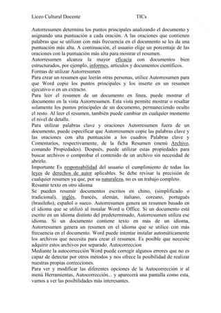 Liceo Cultural Docente

TICs

Autorresumen determina los puntos principales analizando el documento y
asignando una puntuación a cada oración. A las oraciones que contienen
palabras que se utilizan con más frecuencia en el documento se les da una
puntuación más alta. A continuación, el usuario elige un porcentaje de las
oraciones con la puntuación más alta para mostrar el resumen.
Autorresumen alcanza la mayor eficacia con documentos bien
estructurados, por ejemplo, informes, artículos y documentos científicos.
Formas de utilizar Autorresumen
Para crear un resumen que leerán otras personas, utilice Autorresumen para
que Word copie los puntos principales y los inserte en un resumen
ejecutivo o en un extracto.
Para leer el resumen de un documento en línea, puede mostrar el
documento en la vista Autorresumen. Esta vista permite mostrar o resaltar
solamente los puntos principales de un documento, permaneciendo oculto
el resto. Al leer el resumen, también puede cambiar en cualquier momento
el nivel de detalle.
Para utilizar palabras clave y oraciones Autorresumen fuera de un
documento, puede especificar que Autorresumen copie las palabras clave y
las oraciones con alta puntuación a los cuadros Palabras clave y
Comentarios, respectivamente, de la ficha Resumen (menú Archivo,
comando Propiedades). Después, puede utilizar estas propiedades para
buscar archivos o comprobar el contenido de un archivo sin necesidad de
abrirlo.
Importante Es responsabilidad del usuario el cumplimiento de todas las
leyes de derechos de autor aplicables. Se debe revisar la precisión de
cualquier resumen ya que, por su naturaleza, no es un trabajo completo.
Resumir texto en otro idioma
Se pueden resumir documentos escritos en chino, (simplificado o
tradicional), inglés, francés, alemán, italiano, coreano, portugués
(brasileño), español o sueco. Autorresumen genera un resumen basado en
el idioma que se utilizó al instalar Word u Office. Si un documento está
escrito en un idioma distinto del predeterminado, Autorresumen utiliza ese
idioma. Si un documento contiene texto en más de un idioma,
Autorresumen genera un resumen en el idioma que se utilice con más
frecuencia en el documento. Word puede intentar instalar automáticamente
los archivos que necesita para crear el resumen. Es posible que necesite
adquirir estos archivos por separado. Autocorreccion
Mediante la autocorrección Word puede corregir algunos errores que no es
capaz de detectar por otros métodos y nos ofrece la posibilidad de realizar
nuestras propias correcciones.
Para ver y modificar las diferentes opciones de la Autocorrección ir al
menú Herramientas, Autocorrección... y aparecerá una pantalla como esta,
vamos a ver las posibilidades más interesantes.

14

 