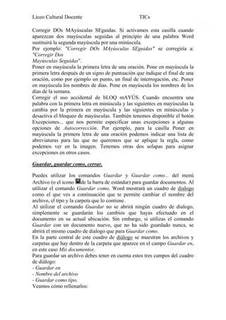 Liceo Cultural Docente

TICs

Corregir DOs MAyúsculas SEguidas. Si activamos esta casilla cuando
aparezcan dos mayúsculas seguidas al principio de una palabra Word
sustituirá la segunda mayúscula por una minúscula.
Por ejemplo: "Corregir DOs MAyúsculas SEguidas" se corregiría a:
"Corregir Dos
Mayúsculas Seguidas".
Poner en mayúscula la primera letra de una oración. Pone en mayúscula la
primera letra después de un signo de puntuación que indique el final de una
oración, como por ejemplo un punto, un final de interrogación, etc. Poner
en mayúscula los nombres de días. Pone en mayúscula los nombres de los
días de la semana.
Corregir el uso accidental de bLOQ mAYÚS. Cuando encuentra una
palabra con la primera letra en minúscula y las siguientes en mayúsculas la
cambia por la primera en mayúscula y las siguientes en minúsculas y
desactiva el bloqueo de mayúsculas. También tenemos disponible el botón
Excepciones... que nos permite especificar unas excepciones a algunas
opciones de Autocorrección. Por ejemplo, para la casilla Poner en
mayúscula la primera letra de una oración podemos indicar una lista de
abreviaturas para las que no queremos que se aplique la regla, como
podemos ver en la imagen. Tenemos otras dos solapas para asignar
excepciones en otros casos.
Guardar, guardar como, cerrar.
Puedes utilizar los comandos Guardar y Guardar como... del menú
Archivo (o el icono de la barra de estándar) para guardar documentos. Al
utilizar el comando Guardar como, Word mostrará un cuadro de dialogo
como el que ves a continuación que te permite cambiar el nombre del
archivo, el tipo y la carpeta que lo contiene.
Al utilizar el comando Guardar no se abrirá ningún cuadro de dialogo,
simplemente se guardarán los cambios que hayas efectuado en el
documento en su actual ubicación. Sin embargo, si utilizas el comando
Guardar con un documento nuevo, que no ha sido guardado nunca, se
abrirá el mismo cuadro de dialogo que para Guardar como.
En la parte central de este cuadro de diálogo se muestran los archivos y
carpetas que hay dentro de la carpeta que aparece en el campo Guardar en,
en este caso Mis documentos.
Para guardar un archivo debes tener en cuenta estos tres campos del cuadro
de diálogo:
- Guardar en
- Nombre del archivo
- Guardar como tipo.
Veamos cómo rellenarlos:

15

 