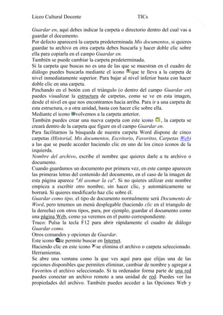 Liceo Cultural Docente

TICs

Guardar en, aquí debes indicar la carpeta o directorio dentro del cual vas a
guardar el documento.
Por defecto aparecerá la carpeta predeterminada Mis documentos, si quieres
guardar tu archivo en otra carpeta debes buscarla y hacer doble clic sobre
ella para copiarla en el campo Guardar en.
También se puede cambiar la carpeta predeterminada.
Si la carpeta que buscas no es una de las que se muestran en el cuadro de
diálogo puedes buscarla mediante el icono que te lleva a la carpeta de
nivel inmediatamente superior. Para bajar al nivel inferior basta con hacer
doble clic en una carpeta.
Pinchando en el botón con el triángulo (o dentro del campo Guardar en)
puedes visualizar la estructura de carpetas, como se ve en esta imagen,
desde el nivel en que nos encontramos hacia arriba. Para ir a una carpeta de
esta estructura, o a otra unidad, basta con hacer clic sobre ella.
Mediante el icono volvemos a la carpeta anterior.
También puedes crear una nueva carpeta con este icono , la carpeta se
creará dentro de la carpeta que figure en el campo Guardar en.
Para facilitarnos la búsqueda de nuestra carpeta Word dispone de cinco
carpetas (Historial, Mis documentos, Escritorio, Favoritos, Carpetas Web)
a las que se puede acceder haciendo clic en uno de los cinco iconos de la
izquierda.
Nombre del archivo, escribe el nombre que quieres darle a tu archivo o
documento.
Cuando guardamos un documento por primera vez, en este campo aparecen
las primeras letras del contenido del documento, en el caso de la imagen de
esta página aparece "Al asomar la ca". Si no quieres utilizar este nombre
empieza a escribir otro nombre, sin hacer clic, y automáticamente se
borrará. Si quieres modificarlo haz clic sobre él.
Guardar como tipo, el tipo de documento normalmente será Documento de
Word, pero tenemos un menú desplegable (haciendo clic en el triangulo de
la derecha) con otros tipos, para, por ejemplo, guardar el documento como
una página Web, como ya veremos en el punto correspondiente.
Truco: Pulsa la tecla F12 para abrir rápidamente el cuadro de diálogo
Guardar como.
Otros comandos y opciones de Guardar.
Este icono te permite buscar en Internet.
Haciendo clic en este icono se elimina el archivo o carpeta seleccionado.
Herramientas.
Se abre una ventana como la que ves aquí para que elijas una de las
opciones disponibles que permiten eliminar, cambiar de nombre y agregar a
Favoritos el archivo seleccionado. Si tu ordenador forma parte de una red
puedes conectar un archivo remoto a una unidad de red. Puedes ver las
propiedades del archivo. También puedes acceder a las Opciones Web y

16

 