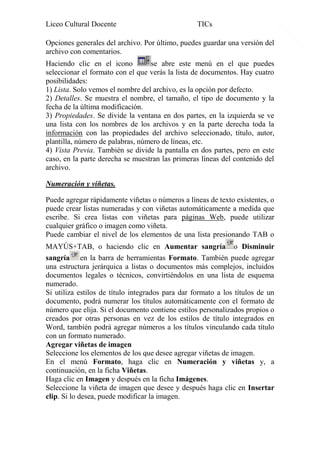 Liceo Cultural Docente

TICs

Opciones generales del archivo. Por último, puedes guardar una versión del
archivo con comentarios.
Haciendo clic en el icono
se abre este menú en el que puedes
seleccionar el formato con el que verás la lista de documentos. Hay cuatro
posibilidades:
1) Lista. Solo vemos el nombre del archivo, es la opción por defecto.
2) Detalles. Se muestra el nombre, el tamaño, el tipo de documento y la
fecha de la última modificación.
3) Propiedades. Se divide la ventana en dos partes, en la izquierda se ve
una lista con los nombres de los archivos y en la parte derecha toda la
información con las propiedades del archivo seleccionado, título, autor,
plantilla, número de palabras, número de líneas, etc.
4) Vista Previa. También se divide la pantalla en dos partes, pero en este
caso, en la parte derecha se muestran las primeras líneas del contenido del
archivo.
Numeración y viñetas.
Puede agregar rápidamente viñetas o números a líneas de texto existentes, o
puede crear listas numeradas y con viñetas automáticamente a medida que
escribe. Si crea listas con viñetas para páginas Web, puede utilizar
cualquier gráfico o imagen como viñeta.
Puede cambiar el nivel de los elementos de una lista presionando TAB o
MAYÚS+TAB, o haciendo clic en Aumentar sangría o Disminuir
sangría en la barra de herramientas Formato. También puede agregar
una estructura jerárquica a listas o documentos más complejos, incluidos
documentos legales o técnicos, convirtiéndolos en una lista de esquema
numerado.
Si utiliza estilos de título integrados para dar formato a los títulos de un
documento, podrá numerar los títulos automáticamente con el formato de
número que elija. Si el documento contiene estilos personalizados propios o
creados por otras personas en vez de los estilos de título integrados en
Word, también podrá agregar números a los títulos vinculando cada título
con un formato numerado.
Agregar viñetas de imagen
Seleccione los elementos de los que desee agregar viñetas de imagen.
En el menú Formato, haga clic en Numeración y viñetas y, a
continuación, en la ficha Viñetas.
Haga clic en Imagen y después en la ficha Imágenes.
Seleccione la viñeta de imagen que desee y después haga clic en Insertar
clip. Si lo desea, puede modificar la imagen.

17

 