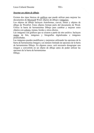Liceo Cultural Docente

TICs

Insertar un objeto de dibujo.
Existen dos tipos básicos de gráficos que puede utilizar para mejorar los
documentos de Microsoft Word: objetos de dibujo e imágenes.
Los objetos de dibujo incluyen Autoformas, curvas, líneas y objetos de
dibujo de WordArt. Estos objetos forman parte del documento de Word.
Utilice la barra de herramientas Dibujo para cambiar y mejorar estos
objetos con colores, tramas, bordes y otros efectos.
Las imágenes son gráficos que se crearon a partir de otro archivo. Incluyen
mapas de bits, imágenes y fotografías digitalizadas e imágenes
prediseñadas.
Las imágenes pueden modificarse y mejorarse utilizando las opciones de la
barra de herramientas Imagen y un número limitado de opciones de la barra
de herramientas Dibujo. En algunos casos, será necesario desagrupar una
imagen y convertirla en un objeto de dibujo antes de poder utilizar las
opciones de la barra de herramientas
Dibujo.

18

 