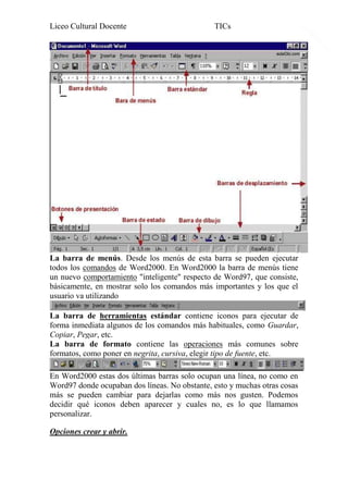 Liceo Cultural Docente

TICs

La barra de menús. Desde los menús de esta barra se pueden ejecutar
todos los comandos de Word2000. En Word2000 la barra de menús tiene
un nuevo comportamiento "inteligente" respecto de Word97, que consiste,
básicamente, en mostrar solo los comandos más importantes y los que el
usuario va utilizando
La barra de herramientas estándar contiene iconos para ejecutar de
forma inmediata algunos de los comandos más habituales, como Guardar,
Copiar, Pegar, etc.
La barra de formato contiene las operaciones más comunes sobre
formatos, como poner en negrita, cursiva, elegir tipo de fuente, etc.
En Word2000 estas dos últimas barras solo ocupan una línea, no como en
Word97 donde ocupaban dos líneas. No obstante, esto y muchas otras cosas
más se pueden cambiar para dejarlas como más nos gusten. Podemos
decidir qué iconos deben aparecer y cuales no, es lo que llamamos
personalizar.
Opciones crear y abrir.

3

 