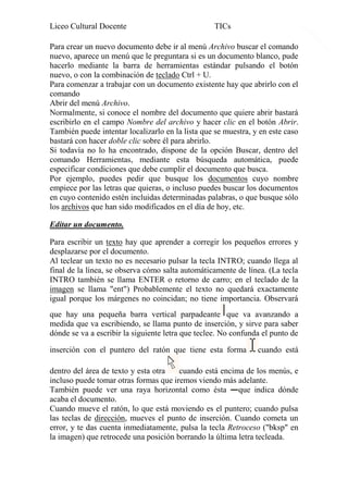 Liceo Cultural Docente

4

TICs

Para crear un nuevo documento debe ir al menú Archivo buscar el comando
nuevo, aparece un menú que le preguntara si es un documento blanco, pude
hacerlo mediante la barra de herramientas estándar pulsando el botón
nuevo, o con la combinación de teclado Ctrl + U.
Para comenzar a trabajar con un documento existente hay que abrirlo con el
comando
Abrir del menú Archivo.
Normalmente, si conoce el nombre del documento que quiere abrir bastará
escribirlo en el campo Nombre del archivo y hacer clic en el botón Abrir.
También puede intentar localizarlo en la lista que se muestra, y en este caso
bastará con hacer doble clic sobre él para abrirlo.
Si todavía no lo ha encontrado, dispone de la opción Buscar, dentro del
comando Herramientas, mediante esta búsqueda automática, puede
especificar condiciones que debe cumplir el documento que busca.
Por ejemplo, puedes pedir que busque los documentos cuyo nombre
empiece por las letras que quieras, o incluso puedes buscar los documentos
en cuyo contenido estén incluidas determinadas palabras, o que busque sólo
los archivos que han sido modificados en el día de hoy, etc.
Editar un documento.
Para escribir un texto hay que aprender a corregir los pequeños errores y
desplazarse por el documento.
Al teclear un texto no es necesario pulsar la tecla INTRO; cuando llega al
final de la línea, se observa cómo salta automáticamente de línea. (La tecla
INTRO también se llama ENTER o retorno de carro; en el teclado de la
imagen se llama "ent") Probablemente el texto no quedará exactamente
igual porque los márgenes no coincidan; no tiene importancia. Observará
que hay una pequeña barra vertical parpadeante que va avanzando a
medida que va escribiendo, se llama punto de inserción, y sirve para saber
dónde se va a escribir la siguiente letra que teclee. No confunda el punto de
inserción con el puntero del ratón que tiene esta forma

cuando está

dentro del área de texto y esta otra
cuando está encima de los menús, e
incluso puede tomar otras formas que iremos viendo más adelante.
También puede ver una raya horizontal como ésta que indica dónde
acaba el documento.
Cuando mueve el ratón, lo que está moviendo es el puntero; cuando pulsa
las teclas de dirección, mueves el punto de inserción. Cuando cometa un
error, y te das cuenta inmediatamente, pulsa la tecla Retroceso ("bksp" en
la imagen) que retrocede una posición borrando la última letra tecleada.

 
