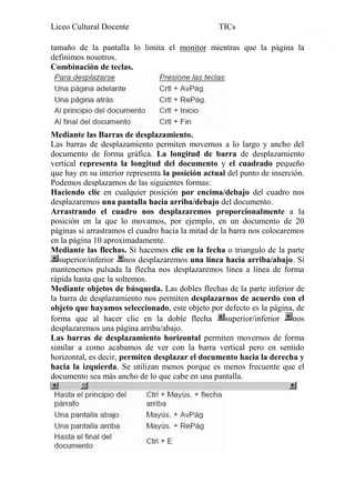 Liceo Cultural Docente

TICs

tamaño de la pantalla lo limita el monitor mientras que la página la
definimos nosotros.
Combinación de teclas.

Mediante las Barras de desplazamiento.
Las barras de desplazamiento permiten movernos a lo largo y ancho del
documento de forma gráfica. La longitud de barra de desplazamiento
vertical representa la longitud del documento y el cuadrado pequeño
que hay en su interior representa la posición actual del punto de inserción.
Podemos desplazarnos de las siguientes formas:
Haciendo clic en cualquier posición por encima/debajo del cuadro nos
desplazaremos una pantalla hacia arriba/debajo del documento.
Arrastrando el cuadro nos desplazaremos proporcionalmente a la
posición en la que lo movamos, por ejemplo, en un documento de 20
páginas si arrastramos el cuadro hacia la mitad de la barra nos colocaremos
en la página 10 aproximadamente.
Mediante las flechas. Si hacemos clic en la fecha o triangulo de la parte
superior/inferior nos desplazaremos una línea hacia arriba/abajo. Si
mantenemos pulsada la flecha nos desplazaremos línea a línea de forma
rápida hasta que la soltemos.
Mediante objetos de búsqueda. Las dobles flechas de la parte inferior de
la barra de desplazamiento nos permiten desplazarnos de acuerdo con el
objeto que hayamos seleccionado, este objeto por defecto es la página, de
forma que al hacer clic en la doble flecha
superior/inferior
nos
desplazaremos una página arriba/abajo.
Las barras de desplazamiento horizontal permiten movernos de forma
similar a como acabamos de ver con la barra vertical pero en sentido
horizontal, es decir, permiten desplazar el documento hacia la derecha y
hacia la izquierda. Se utilizan menos porque es menos frecuente que el
documento sea más ancho de lo que cabe en una pantalla.

6

 