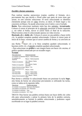 Liceo Cultural Docente

TICs

Escribir y borrar caracteres.
Para realizar muchas operaciones (copiar, cambiar el formato, etc.),
previamente hay que decirle a Word sobre qué parte de texto tiene que
actuar, en esto consiste seleccionar. El texto seleccionado se identifica
claramente porque esta en video inverso, es decir, el fondo negro y los
caracteres en blanco. Se puede seleccionar con el ratón y con el teclado.
Ratón. Para seleccionar mediante ratón hay dos métodos: Arrastrando.
Colocar el cursor al principio de la selección, presionar el botón izquierdo
y, sin soltar el botón, mover el cursor hasta el final de la selección.
Observaremos cómo lo seleccionado aparece en vídeo inverso.
Haciendo clic y doble clic. Colocar el cursor en una palabra y hacer doble
clic, la palabra completa quedará seleccionada. Colocar el cursor justo al
inicio de la línea, veremos que el cursor cambia de forma y se convierte en
una flecha
hacer clic y la línea completa quedará seleccionada; si
hacemos doble clic, el párrafo completo quedará seleccionado.
- Para seleccionar un gráfico o una imagen basta con hacer clic encima, el
gráfico quedará enmarcado por un recuadro negro.
Teclado

Para borrar o eliminar lo seleccionado basta con presionar la tecla Supr,
otra forma de borrar sin seleccionar previamente es utilizando las teclas,
como se indica en la siguiente tabla:

TRUCO: Para borrar una palabra errónea basta con hacer doble clic sobre
ella para seleccionarla y pulsar la primera letra de la palabra correcta,
automáticamente se borrará la palabra seleccionada y podremos seguir
escribiendo en su lugar la palabra correcta

7

 